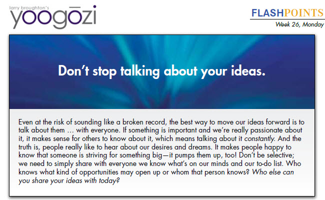Even at the risk of sounding like a broken record, the best way to move our ideas forward is to talk about them … with everyone. If something is important and we’re really passionate about it, it makes sense for others to know about it, which means talking about it constantly. And the truth is, people really like to hear about our desires and dreams. It makes people happy to know that someone is striving for something big—it pumps them up, too! Don’t be selective; we need to simply share with everyone we know what’s on our minds and our to-do list. Who knows what kind of opportunities may open up or whom that person knows? Who else can you share your ideas with today?