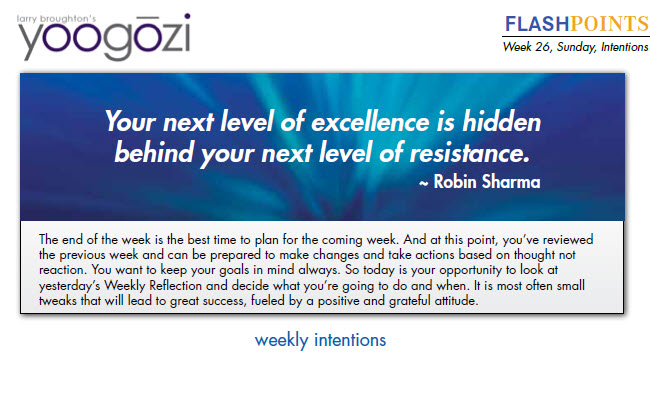 the previous week and can be prepared to make changes and take actions based on thought not reaction. You want to keep your goals in mind always. So today is your opportunity to look at yesterday’s Weekly Reflection and decide what you’re going to do and when. It is most often small tweaks that will lead to great success, fueled by a positive and grateful attitude.