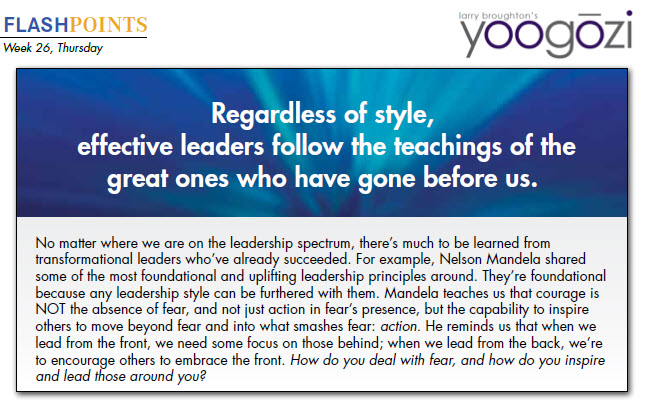 No matter where we are on the leadership spectrum, there’s much to be learned from transformational leaders who’ve already succeeded. For example, Nelson Mandela shared some of the most foundational and uplifting leadership principles around. They’re foundational because any leadership style can be furthered with them. Mandela teaches us that courage is NOT the absence of fear, and not just action in fear’s presence, but the capability to inspire others to move beyond fear and into what smashes fear: action. He reminds us that when we lead from the front, we need some focus on those behind; when we lead from the back, we’re to encourage others to embrace the front. How do you deal with fear, and how do you inspire and lead those around you?