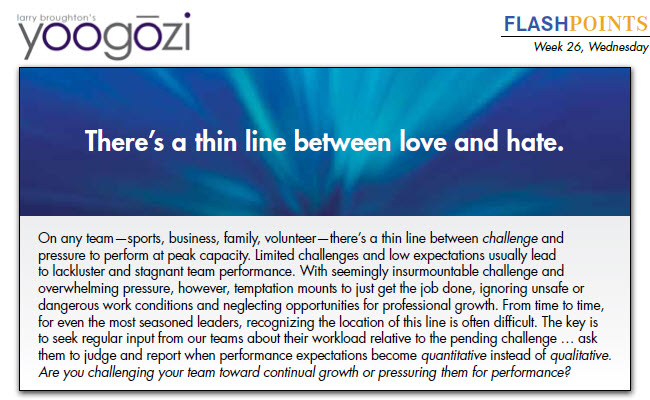 On any team—sports, business, family, volunteer—there’s a thin line between challenge and pressure to perform at peak capacity. Limited challenges and low expectations usually lead to lackluster and stagnant team performance. With seemingly insurmountable challenge and overwhelming pressure, however, temptation mounts to just get the job done, ignoring unsafe or dangerous work conditions and neglecting opportunities for professional growth. From time to time, for even the most seasoned leaders, recognizing the location of this line is often difficult. The key is to seek regular input from our teams about their workload relative to the pending challenge … ask them to judge and report when performance expectations become quantitative instead of qualitative. Are you challenging your team toward continual growth or pressuring them for performance?