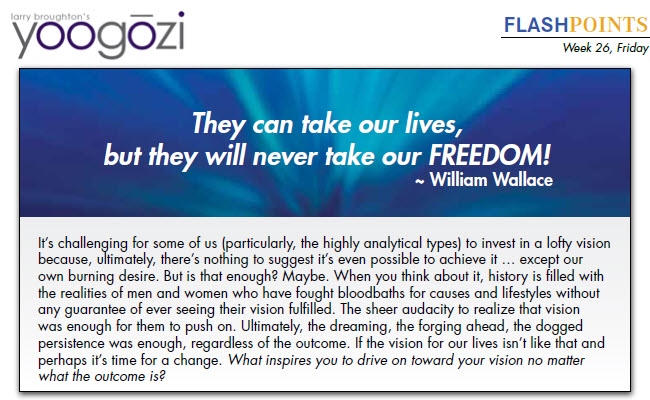 It’s challenging for some of us (particularly, the highly analytical types) to invest in a lofty vision because, ultimately, there’s nothing to suggest it’s even possible to achieve it … except our own burning desire. But is that enough? Maybe. When you think about it, history is filled with the realities of men and women who have fought bloodbaths for causes and lifestyles without any guarantee of ever seeing their vision fulfilled. The sheer audacity to realize that vision was enough for them to push on. Ultimately, the dreaming, the forging ahead, the dogged persistence was enough, regardless of the outcome. If the vision for our lives isn’t like that and perhaps it’s time for a change. What inspires you to drive on toward your vision no matter what the outcome is?