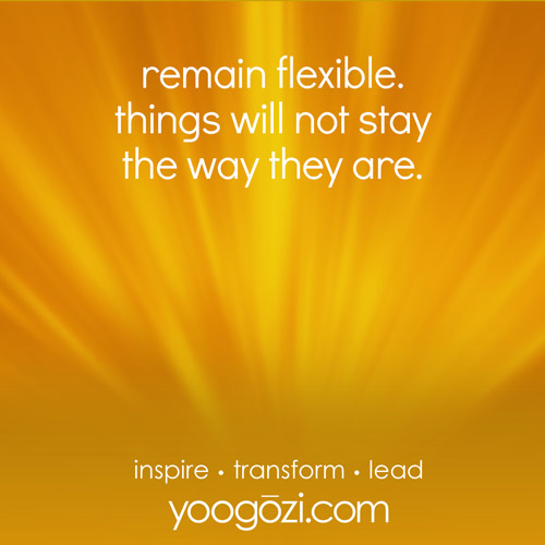 remain flexible. things will not stay the way they are.