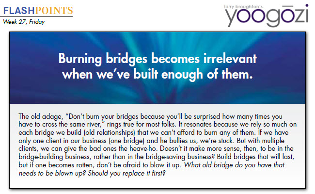 The old adage, “Don’t burn your bridges because you’ll be surprised how many times you have to cross the same river,” rings true for most folks. It resonates because we rely so much on each bridge we build (old relationships) that we can’t afford to burn any of them. If we have only one client in our business (one bridge) and he bullies us, we’re stuck. But with multiple clients, we can give the bad ones the heave-ho. Doesn’t it make more sense, then, to be in the bridge-building business, rather than in the bridge-saving business? Build bridges that will last, but if one becomes rotten, don’t be afraid to blow it up. What old bridge do you have that needs to be blown up? Should you replace it first?