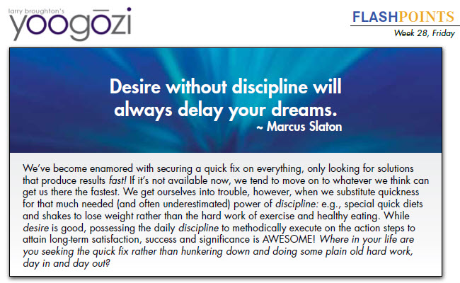 We’ve become enamored with securing a quick fix on everything, only looking for solutions that produce results fast! If it’s not available now, we tend to move on to whatever we think can get us there the fastest. We get ourselves into trouble, however, when we substitute quickness for that much needed (and often underestimated) power of discipline: e.g., special quick diets and shakes to lose weight rather than the hard work of exercise and healthy eating. While desire is good, possessing the daily discipline to methodically execute on the action steps to attain long-term satisfaction, success and significance is AWESOME! Where in your life are you seeking the quick fix rather than hunkering down and doing some plain old hard work, day in and day out?