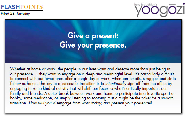 Whether at home or work, the people in our lives want and deserve more than just being in our presence … they want to engage on a deep and meaningful level. It’s particularly difficult to connect with our loved ones after a tough day at work, when our emails, struggles and strife follow us home. The key to a successful transition is to intentionally sign off from the office by engaging in some kind of activity that will shift our focus to what’s critically important: our family and friends. A quick break between work and home to participate in a favorite sport or hobby, some meditation, or simply listening to soothing music might be the ticket for a smooth transition. How will you disengage from work today, and present your presence?