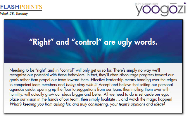 Needing to be “right” and in “control” will only get us so far. There’s simply no way we’ll recognize our potential with those behaviors. In fact, they’ll often discourage progress toward our goals rather than propel our team toward them. Effective leadership means handing over the reigns to competent team members and being okay with it! Accept and believe that setting our personal agendas aside, opening up the floor to suggestions from our team, then mulling them over with humility, will actually grow our ideas bigger and better. All we need to do is set aside our ego, place our vision in the hands of our team, then simply facilitate … and watch the magic happen! What’s keeping you from asking for, and truly considering, your team’s opinions and ideas?