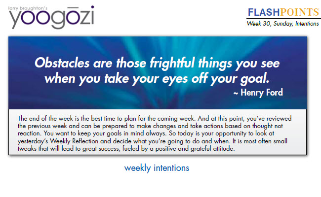 The end of the week is the best time to plan for the coming week. And at this point, you’ve reviewed the previous week and can be prepared to make changes and take actions based on thought not reaction. You want to keep your goals in mind always. So today is your opportunity to look at yesterday’s Weekly Reflection and decide what you’re going to do and when. It is most often small tweaks that will lead to great success, fueled by a positive and grateful attitude.