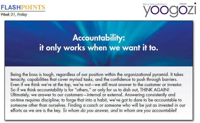 Being the boss is tough, regardless of our position within the organizational pyramid. It takes tenacity, capabilities that cover myriad tasks, and the confidence to push through barriers. Even if we think we’re at the top, we’re not—we still must answer to the customer or investor. So if we think accountability is for “others,” or only for us to dish out, THINK AGAIN! Ultimately, we answer to our customers—internal or external. Answering consistently and on-time requires discipline; to forge that into a habit, we’ve got to dare to be accountable to someone other than ourselves. Finding a coach or someone who will be just as invested in our efforts as we are is the key. To whom do you answer, and to whom are you accountable?