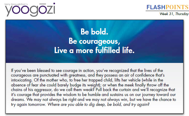 If you’ve been blessed to see courage in action, you’ve recognized that the lives of the courageous are punctuated with greatness, and they possess an air of confidence that’s intoxicating. Of the mother who, to free her trapped child, lifts her vehicle (while in the absence of fear she could barely budge its weight); or when the meek finally throw off the chains of his aggressor, do we call them weak? Pull back the curtain and we’ll recognize that it’s courage that provides the wisdom to be humble and sustains us on our journey toward our dreams. We may not always be right and we may not always win, but we have the chance to try again tomorrow. Where are you able to dig deep, be bold, and try again?