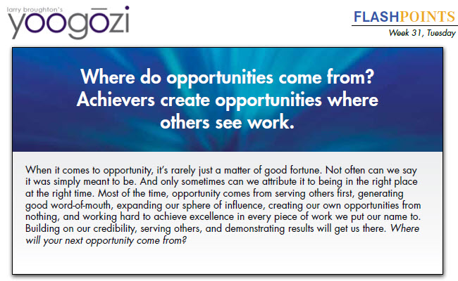 When it comes to opportunity, it’s rarely just a matter of good fortune. Not often can we say it was simply meant to be. And only sometimes can we attribute it to being in the right place at the right time. Most of the time, opportunity comes from serving others first, generating good word-of-mouth, expanding our sphere of influence, creating our own opportunities from nothing, and working hard to achieve excellence in every piece of work we put our name to. Building on our credibility, serving others, and demonstrating results will get us there. Where will your next opportunity come from?