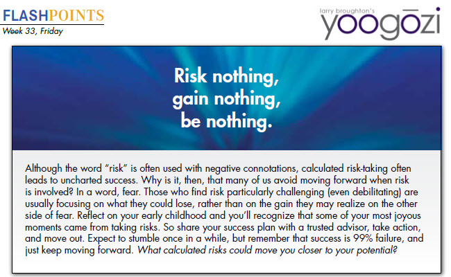 Although the word “risk” is often used with negative connotations, calculated risk-taking often leads to uncharted success. Why is it, then, that many of us avoid moving forward when risk is involved? In a word, fear. Those who find risk particularly challenging (even debilitating) are usually focusing on what they could lose, rather than on the gain they may realize on the other side of fear. Reflect on your early childhood and you’ll recognize that some of your most joyous moments came from taking risks. So share your success plan with a trusted advisor, take action, and move out. Expect to stumble once in a while, but remember that success is 99% failure, and just keep moving forward. What calculated risks could move you closer to your potential?