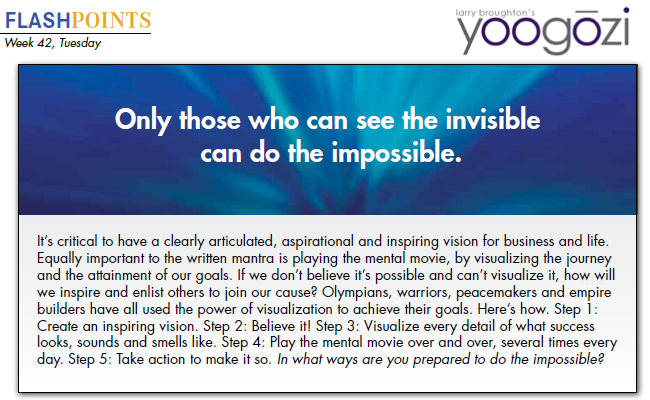 It’s critical to have a clearly articulated, aspirational and inspiring vision for business and life. Equally important to the written mantra is playing the mental movie, by visualizing the journey and the attainment of our goals. If we don’t believe it’s possible and can’t visualize it, how will we inspire and enlist others to join our cause? Olympians, warriors, peacemakers and empire builders have all used the power of visualization to achieve their goals. Here’s how. Step 1: Create an inspiring vision. Step 2: Believe it! Step 3: Visualize every detail of what success looks, sounds and smells like. Step 4: Play the mental movie over and over, several times every day. Step 5: Take action to make it so. In what ways are you prepared to do the impossible?