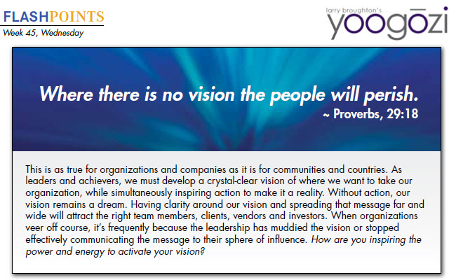 This is as true for organizations and companies as it is for communities and countries. As leaders and achievers, we must develop a crystal-clear vision of where we want to take our organization, while simultaneously inspiring action to make it a reality. Without action, our vision remains a dream. Having clarity around our vision and spreading that message far and wide will attract the right team members, clients, vendors and investors. When organizations veer off course, it’s frequently because the leadership has muddied the vision or stopped effectively communicating the message to their sphere of influence. How are you inspiring the power and energy to activate your vision?