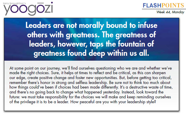 At some point on our journey, we’ll find ourselves questioning who we are and whether we’ve made the right choices. Sure, it helps at times to reflect and be critical, as this can sharpen our edge, create positive change and foster new opportunities. But, before getting too critical, remember there’s honor in strong and selfless leadership. Be sure not to think too much about how things could’ve been if choices had been made differently. It’s a destructive waste of time, and there’s no going back to change what happened yesterday. Instead, look toward the future: we must take responsibility for the choices we will make and keep reminding ourselves of the privilege it is to be a leader. How peaceful are you with your leadership style?