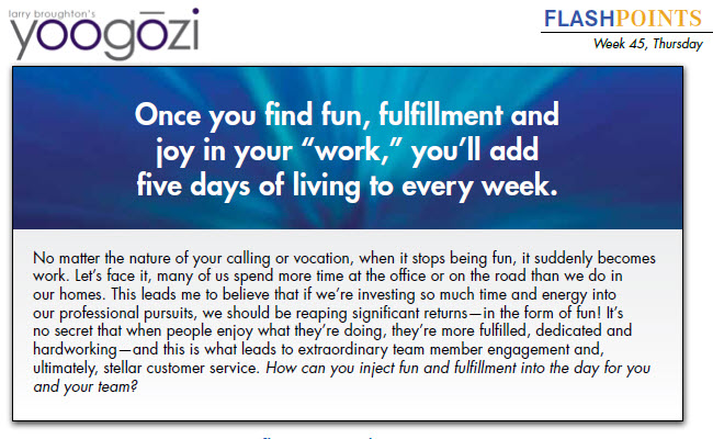 No matter the nature of your calling or vocation, when it stops being fun, it suddenly becomes work. Let’s face it, many of us spend more time at the office or on the road than we do in our homes. This leads me to believe that if we’re investing so much time and energy into our professional pursuits, we should be reaping significant returns—in the form of fun! It’s no secret that when people enjoy what they’re doing, they’re more fulfilled, dedicated and hardworking—and this is what leads to extraordinary team member engagement and, ultimately, stellar customer service. How can you inject fun and fulfillment into the day for you and your team?