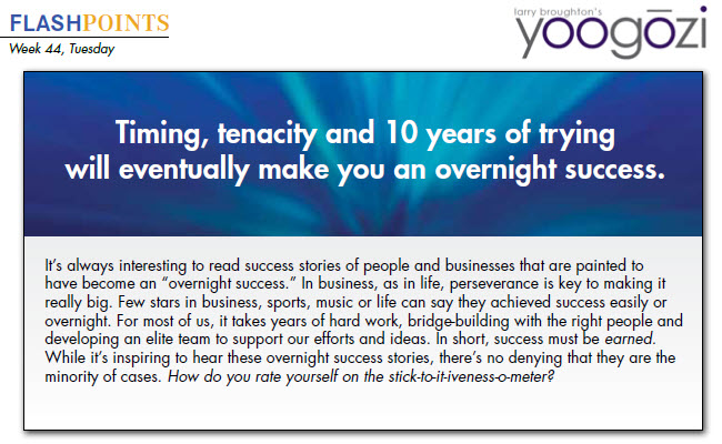 It’s always interesting to read success stories of people and businesses that are painted to have become an “overnight success.” In business, as in life, perseverance is key to making it really big. Few stars in business, sports, music or life can say they achieved success easily or overnight. For most of us, it takes years of hard work, bridge-building with the right people and developing an elite team to support our efforts and ideas. In short, success must be earned. While it’s inspiring to hear these overnight success stories, there’s no denying that they are the minority of cases. How do you rate yourself on the stick-to-it-iveness-o-meter?