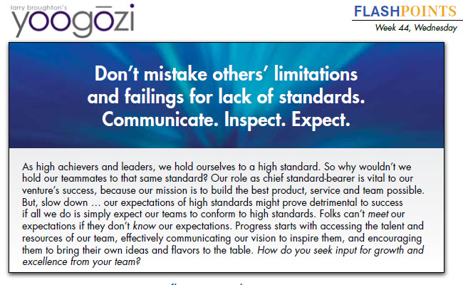 As high achievers and leaders, we hold ourselves to a high standard. So why wouldn’t we hold our teammates to that same standard? Our role as chief standard-bearer is vital to our venture’s success, because our mission is to build the best product, service and team possible. But, slow down … our expectations of high standards might prove detrimental to success if all we do is simply expect our teams to conform to high standards. Folks can’t meet our expectations if they don’t know our expectations. Progress starts with accessing the talent and resources of our team, effectively communicating our vision to inspire them, and encouraging them to bring their own ideas and flavors to the table. How do you seek input for growth and excellence from your team?