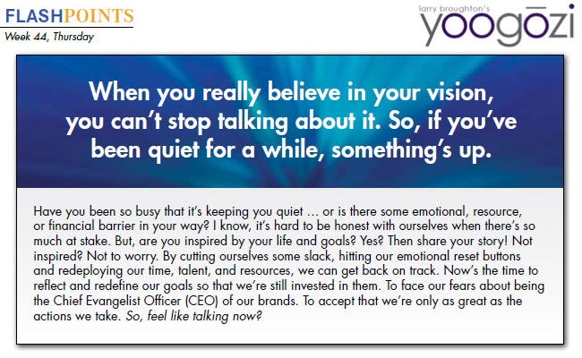 Have you been so busy that it’s keeping you quiet … or is there some emotional, resource, or financial barrier in your way? I know, it’s hard to be honest with ourselves when there’s so much at stake. But, are you inspired by your life and goals? Yes? Then share your story! Not inspired? Not to worry. By cutting ourselves some slack, hitting our emotional reset buttons and redeploying our time, talent, and resources, we can get back on track. Now’s the time to reflect and redefine our goals so that we’re still invested in them. To face our fears about being the Chief Evangelist Officer (CEO) of our brands. To accept that we’re only as great as the actions we take. So, feel like talking now?