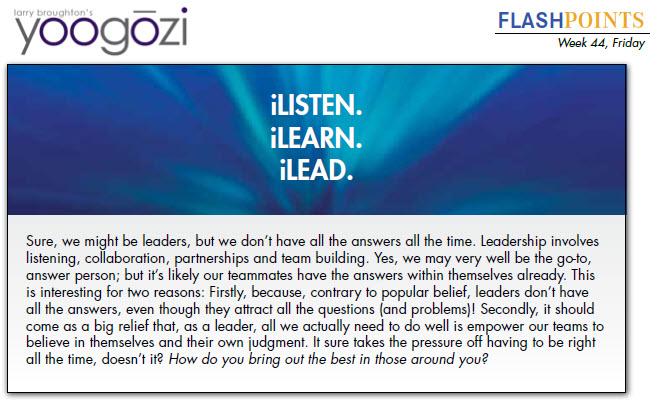 Sure, we might be leaders, but we don’t have all the answers all the time. Leadership involves listening, collaboration, partnerships and team building. Yes, we may very well be the go-to, answer person; but it’s likely our teammates have the answers within themselves already. This is interesting for two reasons: Firstly, because, contrary to popular belief, leaders don’t have all the answers, even though they attract all the questions (and problems)! Secondly, it should come as a big relief that, as a leader, all we actually need to do well is empower our teams to believe in themselves and their own judgment. It sure takes the pressure off having to be right all the time, doesn’t it? How do you bring out the best in those around you?