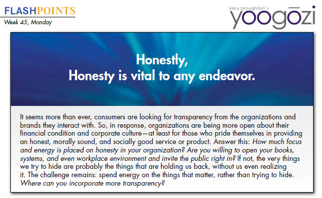 It seems more than ever, consumers are looking for transparency from the organizations and brands they interact with. So, in response, organizations are being more open about their financial condition and corporate culture—at least for those who pride themselves in providing an honest, morally sound, and socially good service or product. Answer this: How much focus and energy is placed on honesty in your organization? Are you willing to open your books, systems, and even workplace environment and invite the public right in? If not, the very things we try to hide are probably the things that are holding us back, without us even realizing it. The challenge remains: spend energy on the things that matter, rather than trying to hide. Where can you incorporate more transparency?