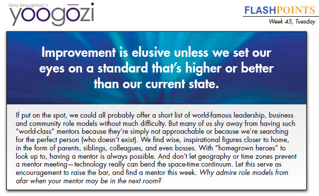 If put on the spot, we could all probably offer a short list of world-famous leadership, business and community role models without much difficulty. But many of us shy away from having such “world-class” mentors because they’re simply not approachable or because we’re searching for the perfect person (who doesn’t exist). We find wise, inspirational figures closer to home, in the form of parents, siblings, colleagues, and even bosses. With “homegrown heroes” to look up to, having a mentor is always possible. And don’t let geography or time zones prevent a mentor meeting—technology really can bend the space-time continuum. Let this serve as encouragement to raise the bar, and find a mentor this week. Why admire role models from afar when your mentor may be in the next room?