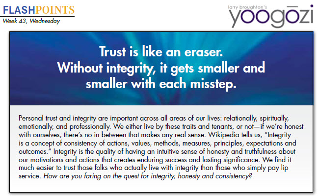 Personal trust and integrity are important across all areas of our lives: relationally, spiritually, emotionally, and professionally. We either live by these traits and tenants, or not—if we’re honest with ourselves, there’s no in between that makes any real sense. Wikipedia tells us, “Integrity is a concept of consistency of actions, values, methods, measures, principles, expectations and outcomes.” Integrity is the quality of having an intuitive sense of honesty and truthfulness about our motivations and actions that creates enduring success and lasting significance. We find it much easier to trust those folks who actually live with integrity than those who simply pay lip service. How are you faring on the quest for integrity, honesty and consistency?