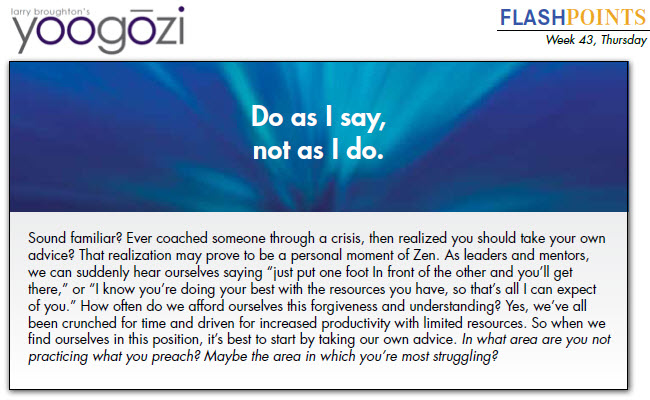 Sound familiar? Ever coached someone through a crisis, then realized you should take your own advice? That realization may prove to be a personal moment of Zen. As leaders and mentors, we can suddenly hear ourselves saying “just put one foot In front of the other and you’ll get there,” or “I know you’re doing your best with the resources you have, so that’s all I can expect of you.” How often do we afford ourselves this forgiveness and understanding? Yes, we’ve all been crunched for time and driven for increased productivity with limited resources. So when we find ourselves in this position, it’s best to start by taking our own advice. In what area are you not practicing what you preach? Maybe the area in which you’re most struggling?