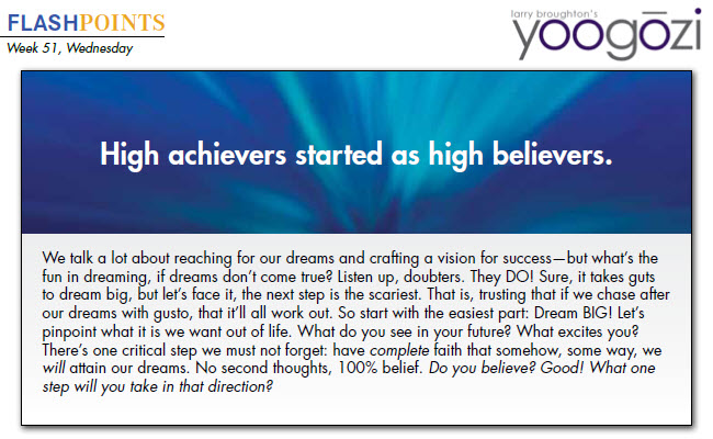 We talk a lot about reaching for our dreams and crafting a vision for success—but what’s the fun in dreaming, if dreams don’t come true? Listen up, doubters. They DO! Sure, it takes guts to dream big, but let’s face it, the next step is the scariest. That is, trusting that if we chase after our dreams with gusto, that it’ll all work out. So start with the easiest part: Dream BIG! Let’s pinpoint what it is we want out of life. What do you see in your future? What excites you? There’s one critical step we must not forget: have complete faith that somehow, some way, we will attain our dreams. No second thoughts, 100% belief. Do you believe? Good! What one step will you take in that direction?