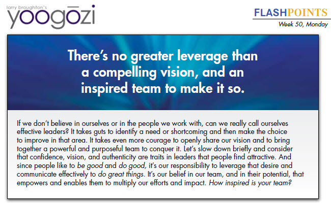 If we don’t believe in ourselves or in the people we work with, can we really call ourselves effective leaders? It takes guts to identify a need or shortcoming and then make the choice to improve in that area. It takes even more courage to openly share our vision and to bring together a powerful and purposeful team to conquer it. Let’s slow down briefly and consider that confidence, vision, and authenticity are traits in leaders that people find attractive. And since people like to be good and do good, it’s our responsibility to leverage that desire and communicate effectively to do great things. It’s our belief in our team, and in their potential, that empowers and enables them to multiply our efforts and impact. How inspired is your team?