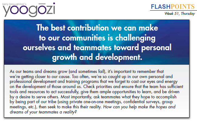 As our teams and dreams grow (and sometimes fail), it’s important to remember that we’re getting closer to our cause. Too often, we’re so caught up in our own personal and professional development and training programs that we forget to cast our eyes and energy on the development of those around us. Check priorities and ensure that the team has sufficient tools and resources to act successfully, give them ample opportunities to learn, and be driven by a desire to serve others. Most importantly, ask teammates what they hope to accomplish by being part of our tribe (using private one-on-one meetings, confidential surveys, group meetings, etc.), then seek to make this their reality. How can you help make the hopes and dreams of your teammates a reality?