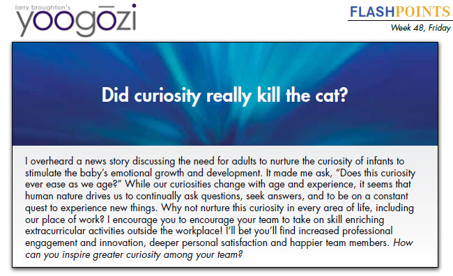 I overheard a news story discussing the need for adults to nurture the curiosity of infants to stimulate the baby’s emotional growth and development. It made me ask, “Does this curiosity ever ease as we age?” While our curiosities change with age and experience, it seems that human nature drives us to continually ask questions, seek answers, and to be on a constant quest to experience new things. Why not nurture this curiosity in every area of life, including our place of work? I encourage you to encourage your team to take on skill enriching extracurricular activities outside the workplace! I’ll bet you’ll find increased professional engagement and innovation, deeper personal satisfaction and happier team members. How can you inspire greater curiosity among your team?