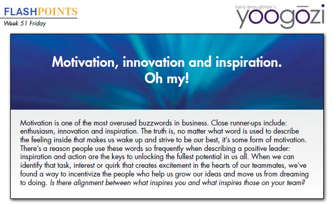 Motivation is one of the most overused buzzwords in business. Close runner-ups include: enthusiasm, innovation and inspiration. The truth is, no matter what word is used to describe the feeling inside that makes us wake up and strive to be our best, it’s some form of motivation. There’s a reason people use these words so frequently when describing a positive leader: inspiration and action are the keys to unlocking the fullest potential in us all. When we can identify that task, interest or quirk that creates excitement in the hearts of our teammates, we’ve found a way to incentivize the people who help us grow our ideas and move us from dreaming to doing. Is there alignment between what inspires you and what inspires those on your team?