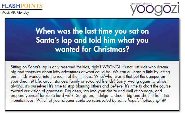 Sitting on Santa’s lap is only reserved for kids, right? WRONG! It’s not just kids who dream big and fantasize about lofty adventures of what could be. We can all learn a little by letting our minds wander into the realm of the limitless. Who/what was it that put the damper on your dreams? Life, circumstances, family or so-called friends? Sorry, wrong again … almost always, it’s ourselves! It’s time to stop blaming others and believe. It’s time to chart the course toward our vision of greatness. Dig deep, tap into your desire and well of courage, and prepare yourself for some hard work. So, go on, indulge … dream big and shout it from the mountaintops. Which of your dreams could be resurrected by some hopeful holiday spirit?