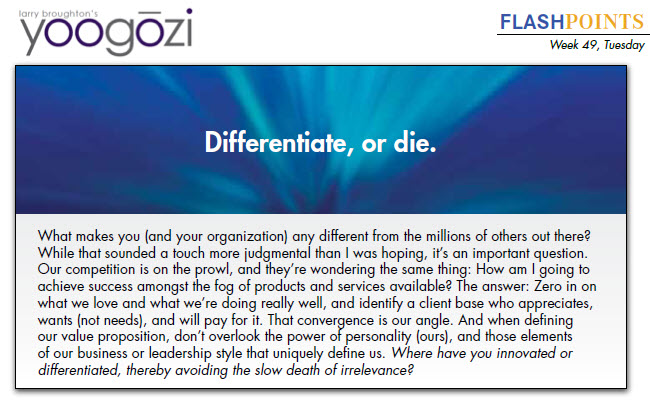 What makes you (and your organization) any different from the millions of others out there? While that sounded a touch more judgmental than I was hoping, it’s an important question. Our competition is on the prowl, and they’re wondering the same thing: How am I going to achieve success amongst the fog of products and services available? The answer: Zero in on what we love and what we’re doing really well, and identify a client base who appreciates, wants (not needs), and will pay for it. That convergence is our angle. And when defining our value proposition, don’t overlook the power of personality (ours), and those elements of our business or leadership style that uniquely define us. Where have you innovated or differentiated, thereby avoiding the slow death of irrelevance?