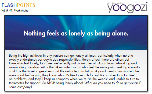 Being the high-achiever in any venture can get lonely at times, particularly when no one exactly understands our day-to-day responsibilities. Here’s a fact: there are others out there who feel lonely, too. See, we’re really not alone after all. Apart from networking and surrounding ourselves with other like-minded spirits who feel the same pain, seeking a mentor could be the ticket to greatness and the antidote to isolation. A good mentor has walked the same road before you, they know what it’s like to search for solutions rather than to dwell on problems, and they’ll keep us company when we’re “in the weeds” and unable to turn to teammates for support. So STOP being lonely alone! What do you need to do to get yourself some company?