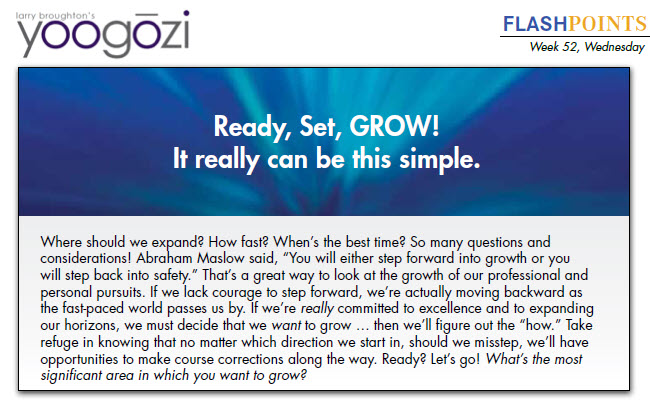 Where should we expand? How fast? When’s the best time? So many questions and considerations! Abraham Maslow said, “You will either step forward into growth or you will step back into safety.” That’s a great way to look at the growth of our professional and personal pursuits. If we lack courage to step forward, we’re actually moving backward as the fast-paced world passes us by. If we’re really committed to excellence and to expanding our horizons, we must decide that we want to grow … then we’ll figure out the “how.” Take refuge in knowing that no matter which direction we start in, should we misstep, we’ll have opportunities to make course corrections along the way. Ready? Let’s go! What’s the most significant area in which you want to grow?