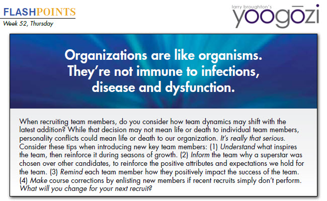 When recruiting team members, do you consider how team dynamics may shift with the latest addition? While that decision may not mean life or death to individual team members, personality conflicts could mean life or death to our organization. It’s really that serious. Consider these tips when introducing new key team members: (1) Understand what inspires the team, then reinforce it during seasons of growth. (2) Inform the team why a superstar was chosen over other candidates, to reinforce the positive attributes and expectations we hold for the team. (3) Remind each team member how they positively impact the success of the team. (4) Make course corrections by enlisting new members if recent recruits simply don’t perform. What will you change for your next recruit?