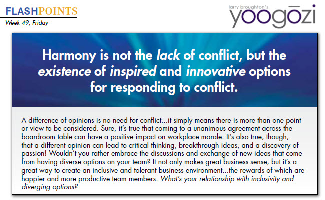 A difference of opinions is no need for conflict...it simply means there is more than one point or view to be considered. Sure, it’s true that coming to a unanimous agreement across the boardroom table can have a positive impact on workplace morale. It’s also true, though, that a different opinion can lead to critical thinking, breakthrough ideas, and a discovery of passion! Wouldn’t you rather embrace the discussions and exchange of new ideas that come from having diverse options on your team? It not only makes great business sense, but it’s a great way to create an inclusive and tolerant business environment...the rewards of which are happier and more productive team members. What’s your relationship with inclusivity and diverging options?