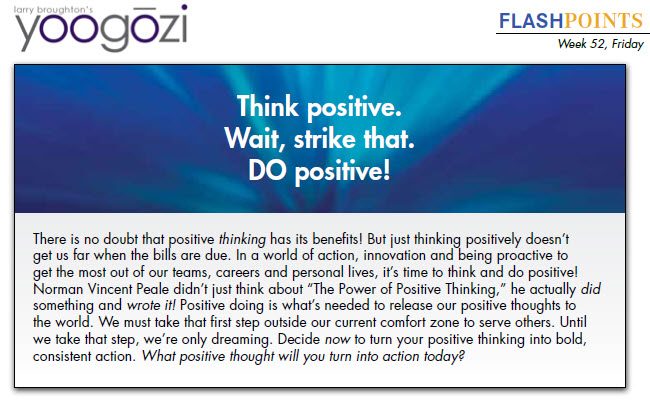 There is no doubt that positive thinking has its benefits! But just thinking positively doesn’t get us far when the bills are due. In a world of action, innovation and being proactive to get the most out of our teams, careers and personal lives, it’s time to think and do positive! Norman Vincent Peale didn’t just think about “The Power of Positive Thinking,” he actually did something and wrote it! Positive doing is what’s needed to release our positive thoughts to the world. We must take that first step outside our current comfort zone to serve others. Until we take that step, we’re only dreaming. Decide now to turn your positive thinking into bold, consistent action. What positive thought will you turn into action today?