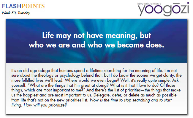 It’s an old age adage that humans spend a lifetime searching for the meaning of life. I’m not sure about the theology or psychology behind that, but I do know the sooner we get clarity, the more fulfilled lives we’ll lead. Where would we even begin? Well, it’s really quite simple. Ask yourself, “What are the things that I’m great at doing? What is it that I love to do? Of those things, which are most important to me?” And there’s the list of priorities—the things that make us the happiest and are most important to us. Delegate, defer, or delete as much as possible from life that’s not on the new priorities list. Now is the time to stop searching and to start living. How will you prioritize?