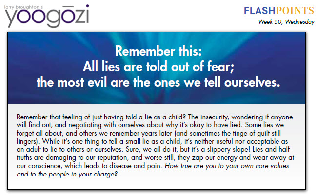 Remember that feeling of just having told a lie as a child? The insecurity, wondering if anyone will find out, and negotiating with ourselves about why it’s okay to have lied. Some lies we forget all about, and others we remember years later (and sometimes the tinge of guilt still lingers). While it’s one thing to tell a small lie as a child, it’s neither useful nor acceptable as an adult to lie to others or ourselves. Sure, we all do it, but it’s a slippery slope! Lies and halftruths are damaging to our reputation, and worse still, they zap our energy and wear away at our conscience, which leads to disease and pain. How true are you to your own core values and to the people in your charge?