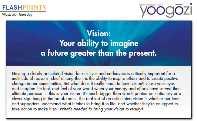 Having a clearly articulated vision for our lives and endeavors is critically important for a multitude of reasons; chief among them is the ability to inspire others and to create positive change in our communities. But what does it really mean to have vision? Close your eyes and imagine the look and feel of your world when your energy and efforts have served their ultimate purpose … this is your vision. It’s much bigger than words printed on stationery or a clever sign hung in the break room. The real test of an articulated vision is whether our team and supporters understand what it takes to bring it to life, and whether they’re equipped to take action to make it so. What’s needed to bring your vision to reality?