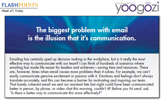 Emailing has certainly sped up decision making in the workplace, but is it really the most effective way to communicate with our team? I can think of hundreds of scenarios where emailing has made life easier for leaders and achievers—saving time and resources. There are, however, times when email causes more problems than it solves. For example, we can’t easily communicate genuine excitement or passion with it. Emotions and feelings don’t always translate accurately, and this can become a barrier for motivating and inspiring our team. That barely coherent email we sent our assistant late last night could have been communicated better in person, by phone, or video chat this morning, couldn’t it? Before you hit send, ask, “Is there a better way to communicate this more effectively?”