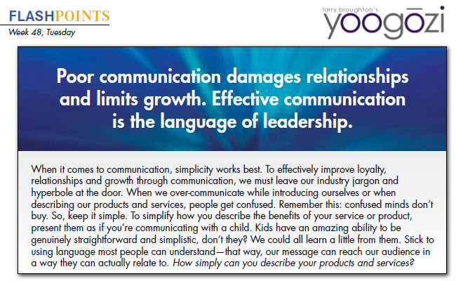 When it comes to communication, simplicity works best. To effectively improve loyalty, relationships and growth through communication, we must leave our industry jargon and hyperbole at the door. When we over-communicate while introducing ourselves or when describing our products and services, people get confused. Remember this: confused minds don’t buy. So, keep it simple. To simplify how you describe the benefits of your service or product, present them as if you’re communicating with a child. Kids have an amazing ability to be genuinely straightforward and simplistic, don’t they? We could all learn a little from them. Stick to using language most people can understand—that way, our message can reach our audience in a way they can actually relate to. How simply can you describe your products and services?