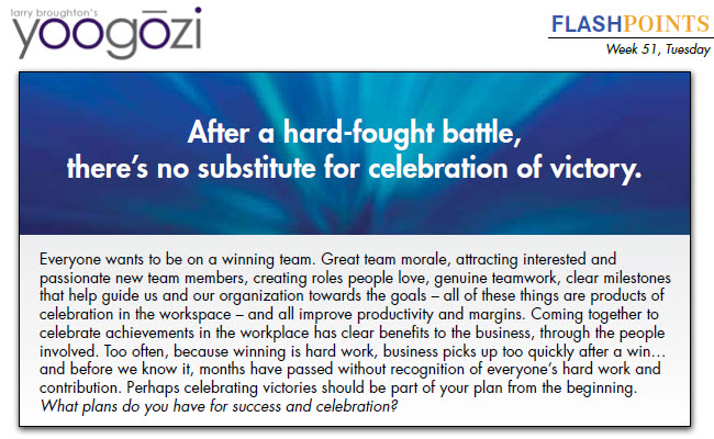 Everyone wants to be on a winning team. Great team morale, attracting interested and passionate new team members, creating roles people love, genuine teamwork, clear milestones that help guide us and our organization towards the goals – all of these things are products of celebration in the workspace – and all improve productivity and margins. Coming together to celebrate achievements in the workplace has clear benefits to the business, through the people involved. Too often, because winning is hard work, business picks up too quickly after a win… and before we know it, months have passed without recognition of everyone’s hard work and contribution. Perhaps celebrating victories should be part of your plan from the beginning. What plans do you have for success and celebration?