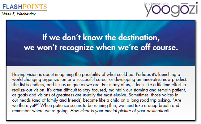 Having vision is about imagining the possibility of what could be. Perhaps it’s launching a world-changing organization or a successful career or developing an innovative new product. The list is endless, and it’s as unique as we are. For many of us, it feels like a lifetime effort to realize our vision. It’s often difficult to stay focused, maintain our stamina and remain patient, as goals and visions of greatness are usually the most elusive. Sometimes, those voices in our heads (and of family and friends) become like a child on a long road trip asking, “Are we there yet?” When patience seems to be running thin, we must take a deep breath and remember where we’re going. How clear is your mental picture of your destination?