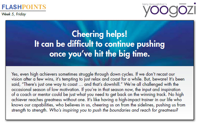 Yes, even high achievers sometimes struggle through down cycles. If we don’t recast our vision after a few wins, it’s tempting to just relax and coast for a while. But, beware! It’s been said, “There’s just one way to coast … and that’s downhill.” We’re all challenged with the occasional season of low motivation. If you’re in that season now, the input and inspiration of a coach or mentor could be just what you need to get back on the winning track. No high achiever reaches greatness without one. It’s like having a high-impact trainer in our life who knows our capabilities, who believes in us, cheering us on from the sidelines, pushing us from strength to strength. Who’s inspiring you to push the boundaries and reach for greatness?