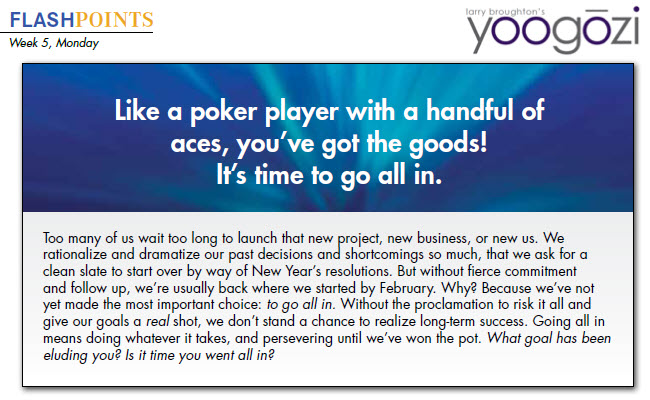 Too many of us wait too long to launch that new project, new business, or new us. We rationalize and dramatize our past decisions and shortcomings so much, that we ask for a clean slate to start over by way of New Year’s resolutions. But without fierce commitment and follow up, we’re usually back where we started by February. Why? Because we’ve not yet made the most important choice: to go all in. Without the proclamation to risk it all and give our goals a real shot, we don’t stand a chance to realize long-term success. Going all in means doing whatever it takes, and persevering until we’ve won the pot. What goal has been eluding you? Is it time you went all in?