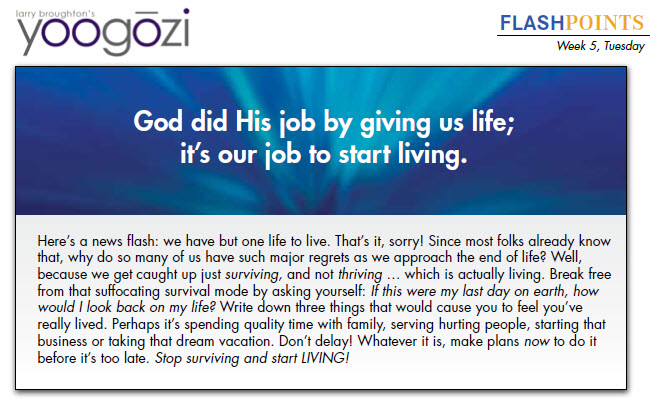 Here’s a news flash: we have but one life to live. That’s it, sorry! Since most folks already know that, why do so many of us have such major regrets as we approach the end of life? Well, because we get caught up just surviving, and not thriving … which is actually living. Break free from that suffocating survival mode by asking yourself: If this were my last day on earth, how would I look back on my life? Write down three things that would cause you to feel you’ve really lived. Perhaps it’s spending quality time with family, serving hurting people, starting that business or taking that dream vacation. Don’t delay! Whatever it is, make plans now to do it before it’s too late. Stop surviving and start LIVING!