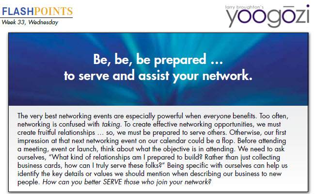 The very best networking events are especially powerful when everyone benefits. Too often, networking is confused with taking. To create effective networking opportunities, we must create fruitful relationships … so, we must be prepared to serve others. Otherwise, our first impression at that next networking event on our calendar could be a flop. Before attending a meeting, event or launch, think about what the objective is in attending. We need to ask ourselves, “What kind of relationships am I prepared to build? Rather than just collecting business cards, how can I truly serve these folks?” Being specific with ourselves can help us identify the key details or values we should mention when describing our business to new people. How can you better SERVE those who join your network?